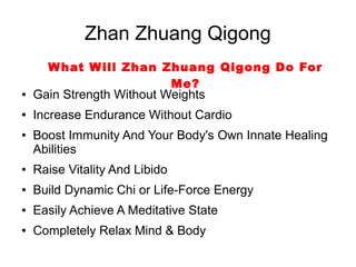 Zhan Zhuang Qigong
      W hat W ill Zhan Zhuang Qigong Do For
                        Me?
●   Gain Strength Without Weights
●   Increase Endurance Without Cardio
●   Boost Immunity And Your Body's Own Innate Healing
    Abilities
●   Raise Vitality And Libido
●   Build Dynamic Chi or Life-Force Energy
●   Easily Achieve A Meditative State
●   Completely Relax Mind & Body
 