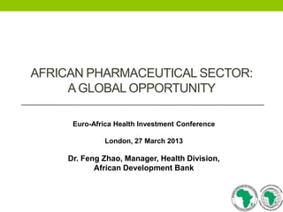 AFRICAN PHARMACEUTICAL SECTOR:
A GLOBAL OPPORTUNITY
Euro-Africa Health Investment Conference
London, 27 March 2013

Dr. Feng Zhao, Manager, Health Division,
African Development Bank

 
