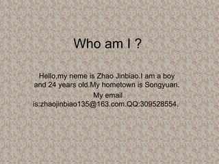 Who am I ? Hello,my neme is Zhao Jinbiao.I am a boy and 24 years old.My hometown is Songyuan. My email is:zhaojinbiao135@163.com.QQ:309528554.  