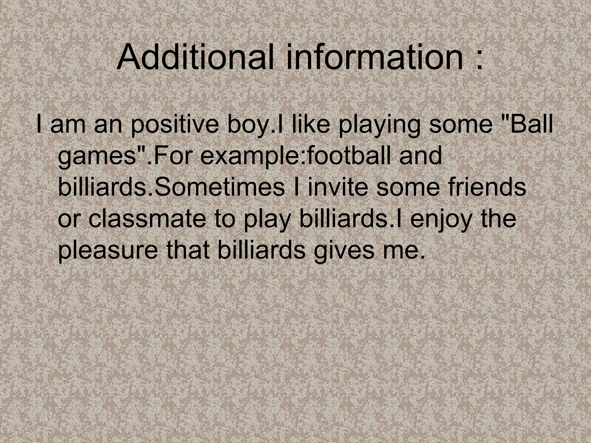 Additional information : I am an positive boy.I like playing some "Ball games".For example:football and billiards.Sometimes I invite some friends or classmate to play billiards.I enjoy the pleasure that billiards gives me. 