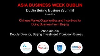 ASIA BUSINESS WEEK DUBLIN
Dublin Beijing BusinessSummit
4 June 2014
Chinese Market Opportunities and Incentives for
Doing Business From Beijing
Zhao Xin Xin
Deputy Director, Beijing Investment Promotion Bureau
 