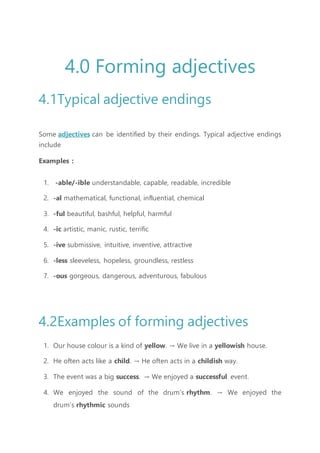 4.0 Forming adjectives
4.1Typical adjective endings
Some adjectives can be identified by their endings. Typical adjective endings
include
Examples :
1. -able/-ible understandable, capable, readable, incredible
2. -al mathematical, functional, influential, chemical
3. -ful beautiful, bashful, helpful, harmful
4. -ic artistic, manic, rustic, terrific
5. -ive submissive, intuitive, inventive, attractive
6. -less sleeveless, hopeless, groundless, restless
7. -ous gorgeous, dangerous, adventurous, fabulous
4.2Examples of forming adjectives
1. Our house colour is a kind of yellow. → We live in a yellowish house.
2. He often acts like a child. → He often acts in a childish way.
3. The event was a big success. → We enjoyed a successful event.
4. We enjoyed the sound of the drum’s rhythm. → We enjoyed the
drum’s rhythmic sounds
 