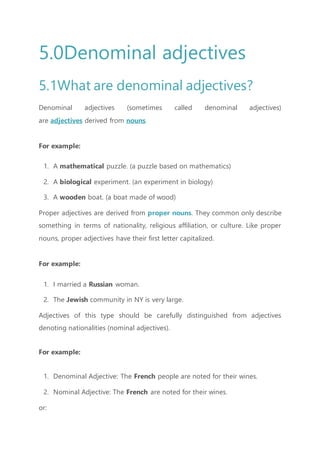 5.0Denominal adjectives
5.1What are denominal adjectives?
Denominal adjectives (sometimes called denominal adjectives)
are adjectives derived from nouns.
For example:
1. A mathematical puzzle. (a puzzle based on mathematics)
2. A biological experiment. (an experiment in biology)
3. A wooden boat. (a boat made of wood)
Proper adjectives are derived from proper nouns. They common only describe
something in terms of nationality, religious affiliation, or culture. Like proper
nouns, proper adjectives have their first letter capitalized.
For example:
1. I married a Russian woman.
2. The Jewish community in NY is very large.
Adjectives of this type should be carefully distinguished from adjectives
denoting nationalities (nominal adjectives).
For example:
1. Denominal Adjective: The French people are noted for their wines.
2. Nominal Adjective: The French are noted for their wines.
or:
 