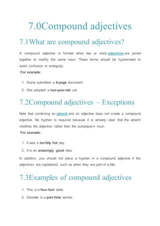 7.0Compound adjectives
7.1What are compound adjectives?
A compound adjective is formed when two or more adjectives are joined
together to modify the same noun. These terms should be hyphenated to
avoid confusion or ambiguity.
For example:
1. Diana submitted a 6-page document.
2. She adopted a two-year-old cat
7.2Compound adjectives – Exceptions
Note that combining an adverb and an adjective does not create a compound
adjective. No hyphen is required because it is already clear that the adverb
modifies the adjective rather than the subsequent noun.
For example:
1. It was a terribly hot day.
2. It is an amazingly good idea.
In addition, you should not place a hyphen in a compound adjective if the
adjectives are capitalized, such as when they are part of a title.
7.3Examples of compound adjectives
1. This is a four-foot table.
2. Danielle is a part-time worker.
 