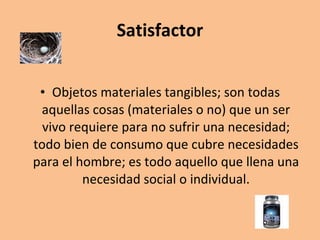 Satisfactor Objetos materiales tangibles; son todas aquellas cosas (materiales o no) que un ser vivo requiere para no sufrir una necesidad; todo bien de consumo que cubre necesidades para el hombre; es todo aquello que llena una necesidad social o individual. 