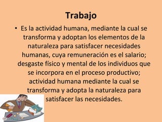 Trabajo Es la actividad humana, mediante la cual se transforma y adoptan los elementos de la naturaleza para satisfacer necesidades humanas, cuya remuneración es el salario; desgaste físico y mental de los individuos que se incorpora en el proceso productivo; actividad humana mediante la cual se transforma y adopta la naturaleza para satisfacer las necesidades. 