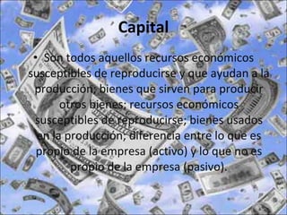 Capital Son todos aquellos recursos económicos susceptibles de reproducirse y que ayudan a la producción; bienes que sirven para producir otros bienes; recursos económicos susceptibles de reproducirse; bienes usados en la producción; diferencia entre lo que es propio de la empresa (activo) y lo que no es propio de la empresa (pasivo). 