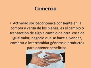 Comercio Actividad socioeconómica consiente en la compra y venta de los bienes; es el cambio o transacción de algo a cambio de otra  cosa de igual valor; negocio que se hace al vender, comprar o intercambiar géneros o productos para obtener beneficios. 