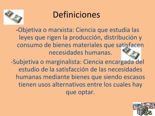 Definiciones  - Objetiva o marxista:  Ciencia que estudia las leyes que rigen la producción, distribución y consumo de bienes materiales que satisfacen necesidades humanas. -Subjetiva o marginalista:  Ciencia encargada del estudio de la satisfacción de las necesidades humanas mediante bienes que siendo escasos tienen usos alternativos entre los cuales hay que optar. 