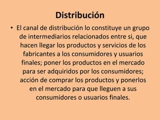 Distribución El canal de distribución lo constituye un grupo de intermediarios relacionados entre si, que hacen llegar los productos y servicios de los fabricantes a los consumidores y usuarios finales; poner los productos en el mercado para ser adquiridos por los consumidores; acción de comprar los productos y ponerlos en el mercado para que lleguen a sus consumidores o usuarios finales. 