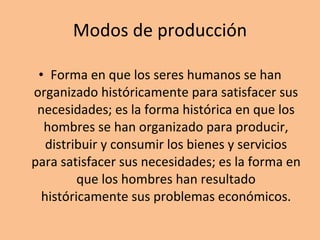 Modos de producción Forma en que los seres humanos se han organizado históricamente para satisfacer sus necesidades; es la forma histórica en que los hombres se han organizado para producir, distribuir y consumir los bienes y servicios para satisfacer sus necesidades; es la forma en que los hombres han resultado históricamente sus problemas económicos. 