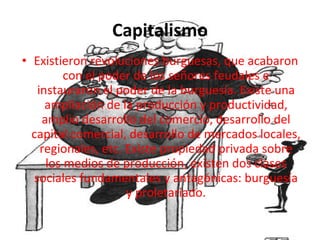 Capitalismo Existieron revoluciones burguesas, que acabaron con el poder de los señores feudales e instauraron el poder de la burguesía. Existe una ampliación de la producción y productividad, amplio desarrollo del comercio, desarrollo del capital comercial, desarrollo de mercados locales, regionales, etc. Existe propiedad privada sobre los medios de producción, existen dos clases sociales fundamentales y antagónicas: burguesía y proletariado. 