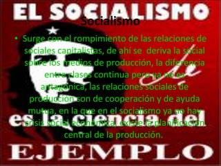 Socialismo Surge con el rompimiento de las relaciones de sociales capitalistas, de ahí se  deriva la social sobre los medios de producción, la diferencia entre clases continua pero ya no es antagónica, las relaciones sociales de producción son de cooperación y de ayuda mutua, en la que en el socialismo ya no hay crisis social económica, existe la planificación central de la producción.  
