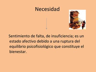 Necesidad  Sentimiento de falta, de insuficiencia; es un estado afectivo debido a una ruptura del equilibrio psicofisiológico que constituye el bienestar.  