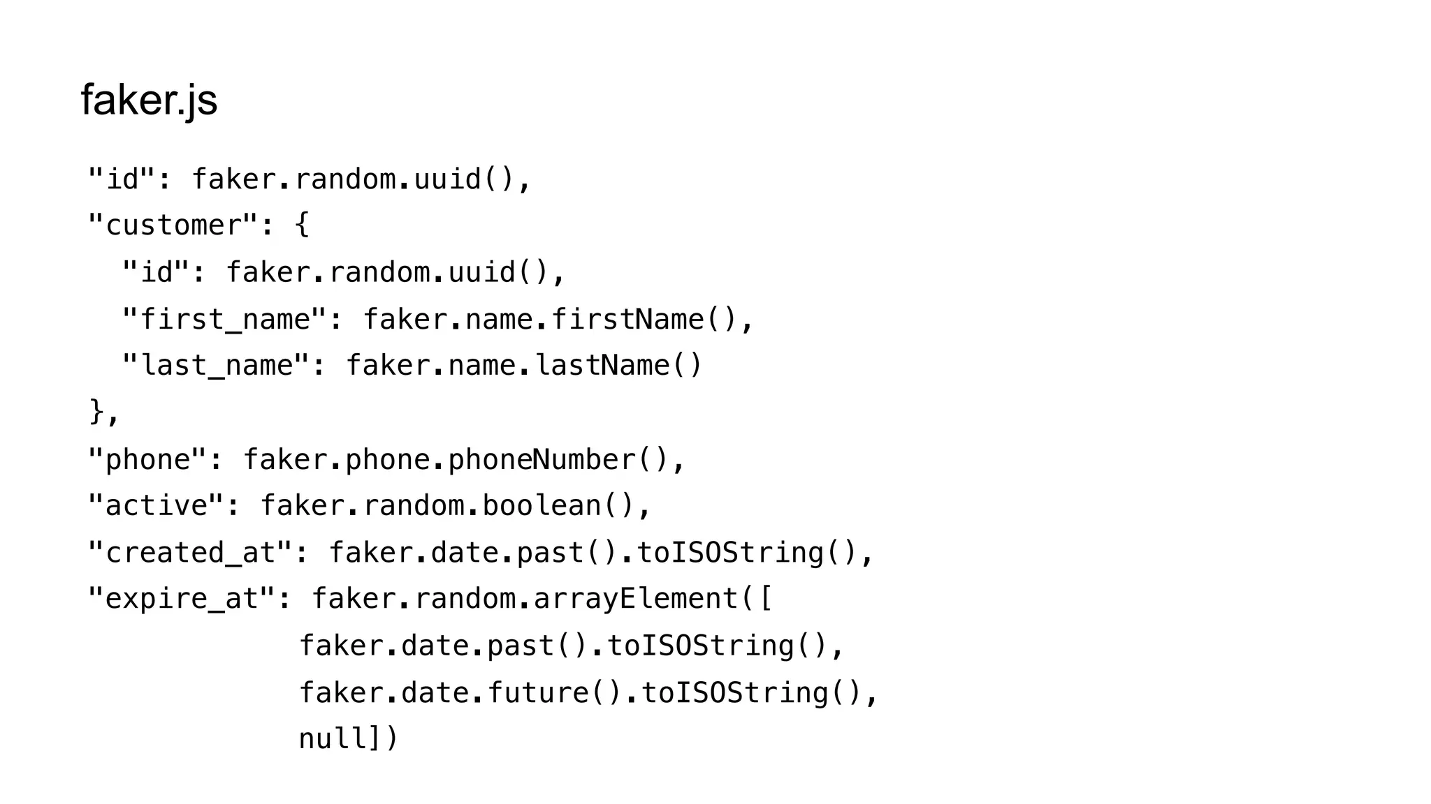 "id": faker.random.uuid(),
"customer": {
"id": faker.random.uuid(),
"first_name": faker.name.firstName(),
"last_name": faker.name.lastName()
},
"phone": faker.phone.phoneNumber(),
"active": faker.random.boolean(),
"created_at": faker.date.past().toISOString(),
"expire_at": faker.random.arrayElement([
faker.date.past().toISOString(),
faker.date.future().toISOString(),
null])
faker.js
 