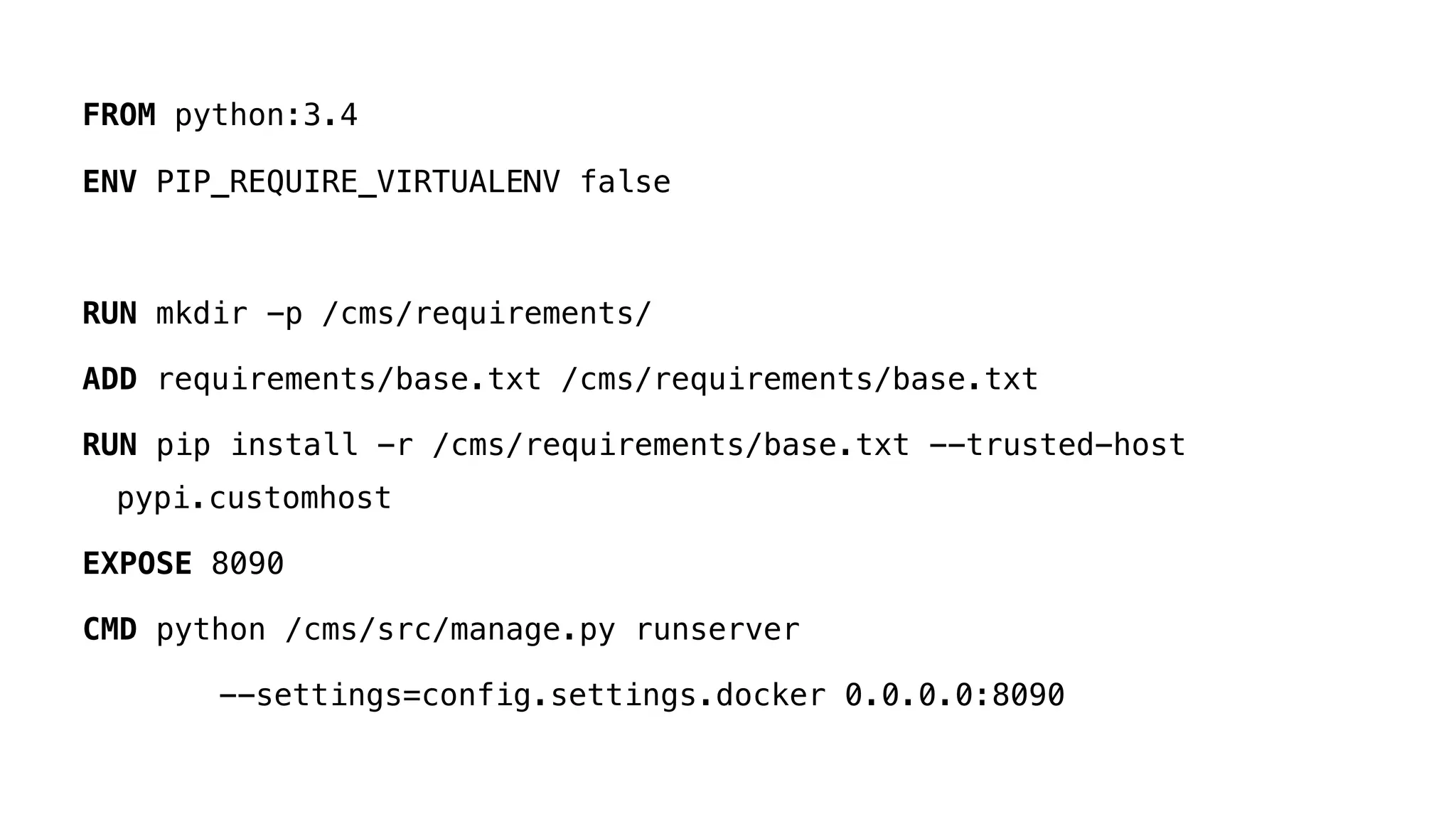 FROM python:3.4
ENV PIP_REQUIRE_VIRTUALENV false
RUN mkdir -p /cms/requirements/
ADD requirements/base.txt /cms/requirements/base.txt
RUN pip install -r /cms/requirements/base.txt --trusted-host
pypi.customhost
EXPOSE 8090
CMD python /cms/src/manage.py runserver
--settings=config.settings.docker 0.0.0.0:8090
 