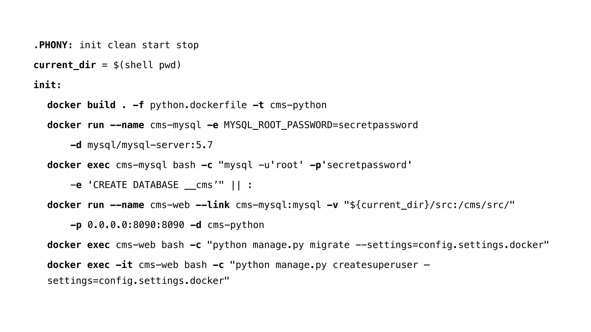 .PHONY: init clean start stop
current_dir = $(shell pwd)
init:
docker build . -f python.dockerfile -t cms-python
docker run --name cms-mysql -e MYSQL_ROOT_PASSWORD=secretpassword
-d mysql/mysql-server:5.7
docker exec cms-mysql bash -c "mysql -u'root' -p'secretpassword'
-e 'CREATE DATABASE __cms’" || :
docker run --name cms-web --link cms-mysql:mysql -v "${current_dir}/src:/cms/src/"
-p 0.0.0.0:8090:8090 -d cms-python
docker exec cms-web bash -c "python manage.py migrate --settings=config.settings.docker"
docker exec -it cms-web bash -c "python manage.py createsuperuser —
settings=config.settings.docker"
 