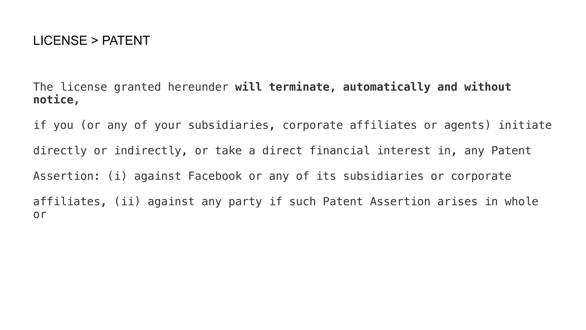 LICENSE > PATENT
The license granted hereunder will terminate, automatically and without
notice,
if you (or any of your subsidiaries, corporate affiliates or agents) initiate
directly or indirectly, or take a direct financial interest in, any Patent
Assertion: (i) against Facebook or any of its subsidiaries or corporate
affiliates, (ii) against any party if such Patent Assertion arises in whole
or
 