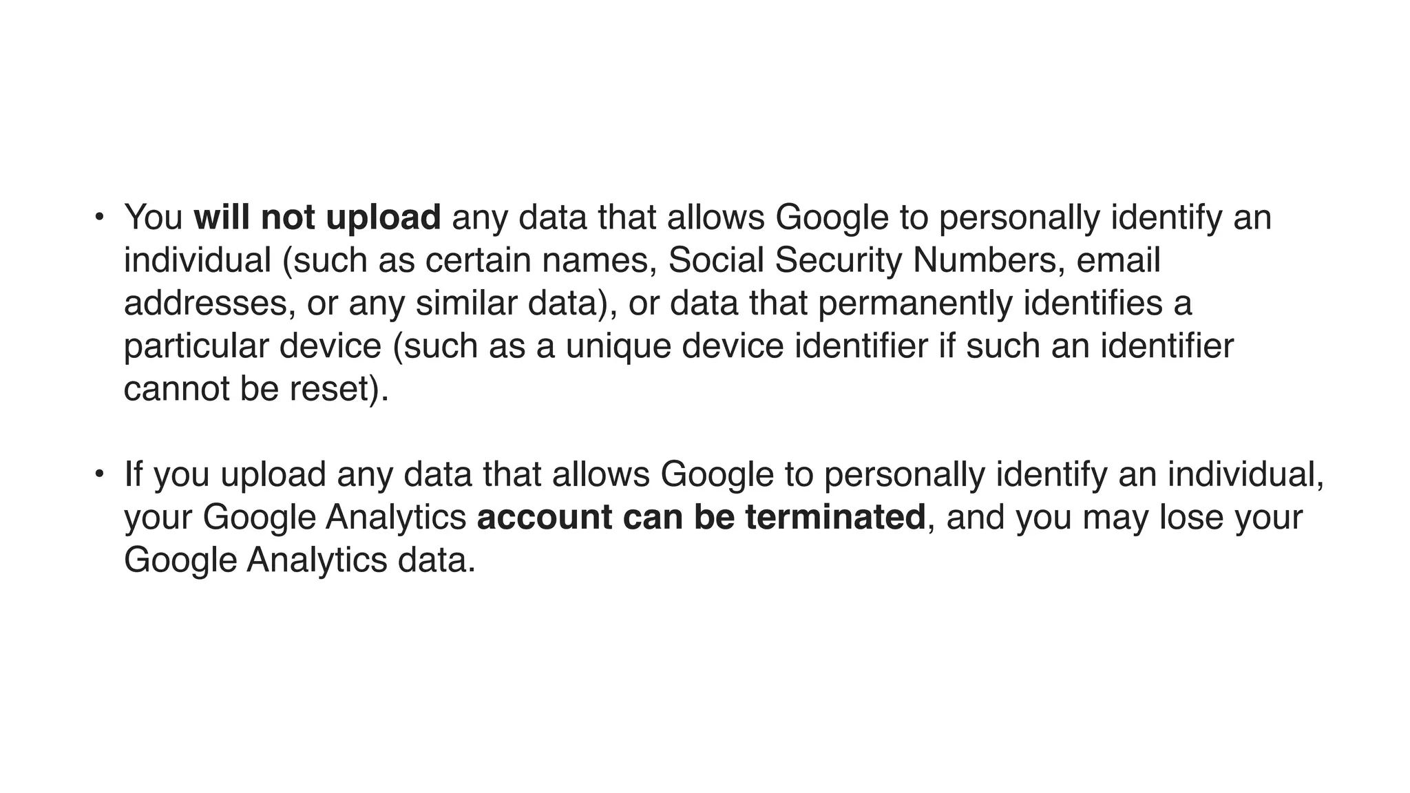 • You will not upload any data that allows Google to personally identify an
individual (such as certain names, Social Security Numbers, email
addresses, or any similar data), or data that permanently identiﬁes a
particular device (such as a unique device identiﬁer if such an identiﬁer
cannot be reset).
• If you upload any data that allows Google to personally identify an individual,
your Google Analytics account can be terminated, and you may lose your
Google Analytics data.
 
