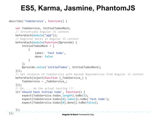 ES5, Karma, Jasmine, PhantomJS
describe('TodoService',	function()	{	
				var	TodoService,	InitialTodosMock;	
				//	Instantiate	Angular	JS	context	
				beforeEach(module("app"));	
				//	Register	mocks	in	Angular	JS	context	
				beforeEach(module(function($provide)	{	
								InitialTodosMock	=	[	
												{	
																label:	'Test	todo',	
																done:	false	
												}	
								];	
								$provide.value('initialTodos',	InitialTodosMock);	
				}));	
				//	Get	instance	of	TodoService	with	mocked	dependencies	from	Angular	JS	context	
				beforeEach(inject(function	(_TodoService_)	{	
								TodoService	=	_TodoService_;	
				}));	
				//	Oh,	...	do	the	actual	testing	!!!	
				it('should	have	initial	todo',	function()	{	
								expect(TodoService.todos.length).toBe(1);	
								expect(TodoService.todos[0].label]).toBe('Test	todo');	
								expect(TodoService.todos[0].done]).toBe(false);								
				});	
});	
 