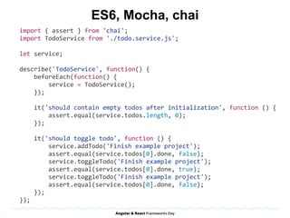 ES6, Mocha, chai
import	{	assert	}	from	'chai';	
import	TodoService	from	'./todo.service.js';	
let	service;	
describe('TodoService',	function()	{	
				beforeEach(function()	{	
								service	=	TodoService();	
				});	
				it('should	contain	empty	todos	after	initialization',	function	()	{	
								assert.equal(service.todos.length,	0);	
				});	
				it('should	toggle	todo',	function	()	{	
								service.addTodo('Finish	example	project');	
								assert.equal(service.todos[0].done,	false);	
								service.toggleTodo('Finish	example	project');	
								assert.equal(service.todos[0].done,	true);	
								service.toggleTodo('Finish	example	project');	
								assert.equal(service.todos[0].done,	false);	
				});	
});	
 