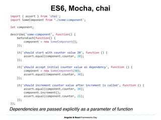 ES6, Mocha, chai
import	{	assert	}	from	'chai';	
import	SomeComponent	from	‘./some-component';	
let	component;	
describe('some-component',	function()	{	
				beforeEach(function()	{	
								component	=	new	SomeComponent();	
				});	
				it('should	start	with	counter	value	20',	function	()	{	
								assert.equal(component.counter,	20);	
				});	
				it('should	accept	initial	counter	value	as	dependency',	function	()	{	
								component	=	new	SomeComponent(30);	
								assert.equal(component.counter,	30);	
				});	
				it('should	increment	counter	value	after	increment	is	called',	function	()	{	
								assert.equal(component.counter,	20);	
								component.increment();	
								assert.equal(component.counter,	21);	
				});	
});
Dependencies are passed explicitly as a parameter of function
 