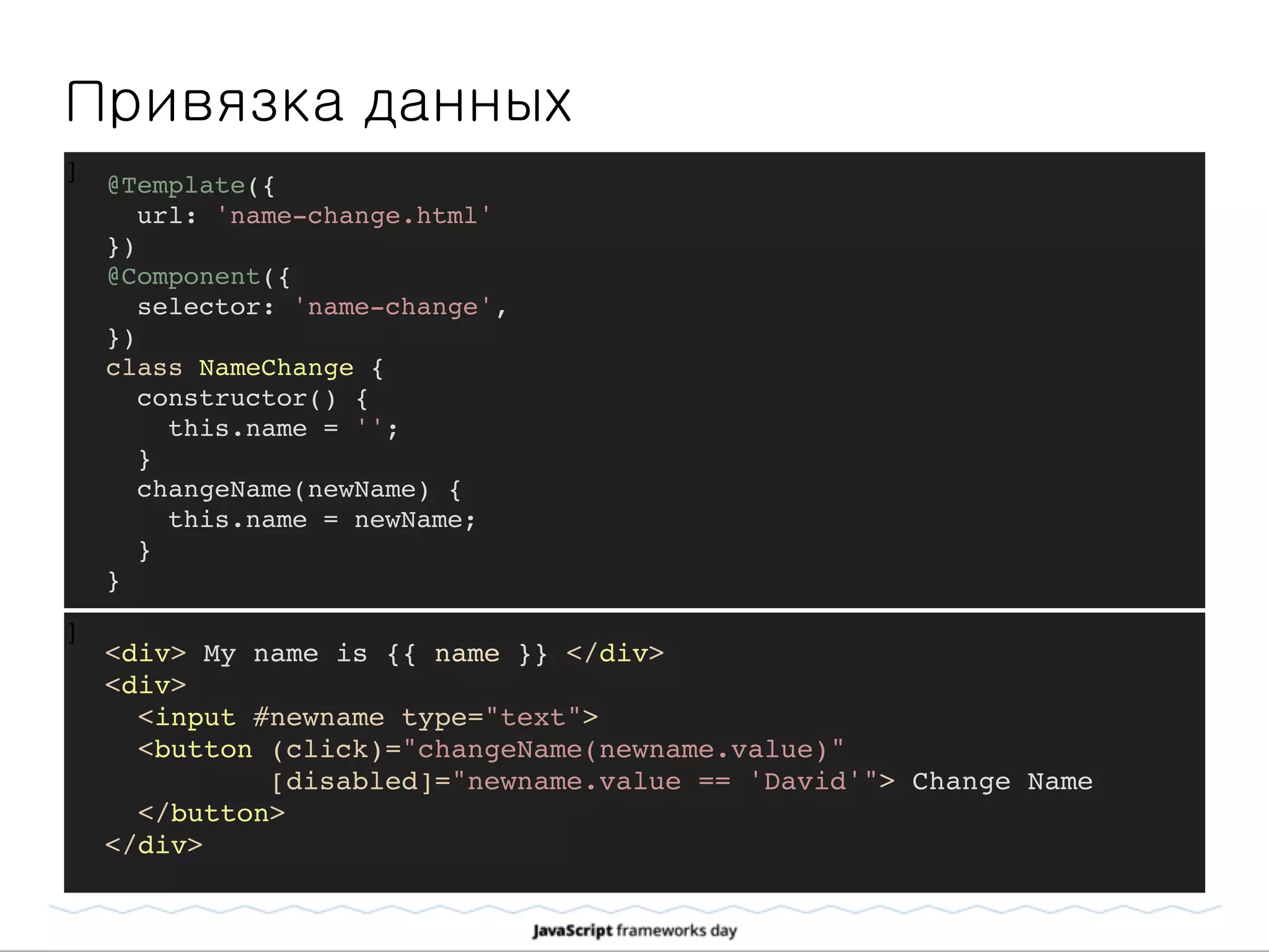 ]
Привязка данных
]
@Template({
url: 'name-change.html'
})
@Component({
selector: 'name-change',
})
class NameChange {
constructor() {
this.name = '';
}
changeName(newName) {
this.name = newName;
}
}
<div> My name is {{ name }} </div>
<div>
<input #newname type="text">
<button (click)="changeName(newname.value)"
[disabled]="newname.value == 'David'"> Change Name
</button>
</div>
 
