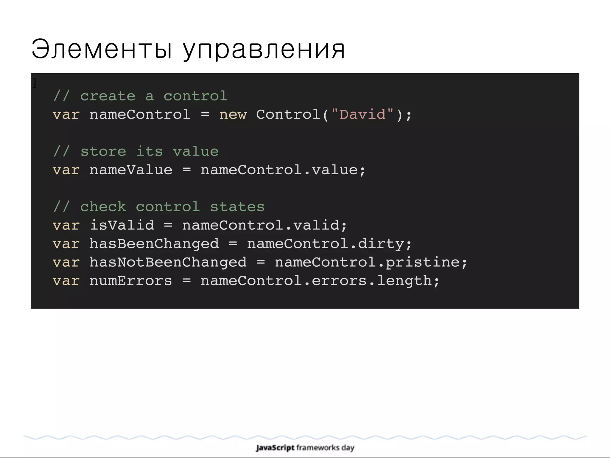 Элементы управления
]
// create a control
var nameControl = new Control("David");
// store its value
var nameValue = nameControl.value;
// check control states
var isValid = nameControl.valid;
var hasBeenChanged = nameControl.dirty;
var hasNotBeenChanged = nameControl.pristine;
var numErrors = nameControl.errors.length;
 