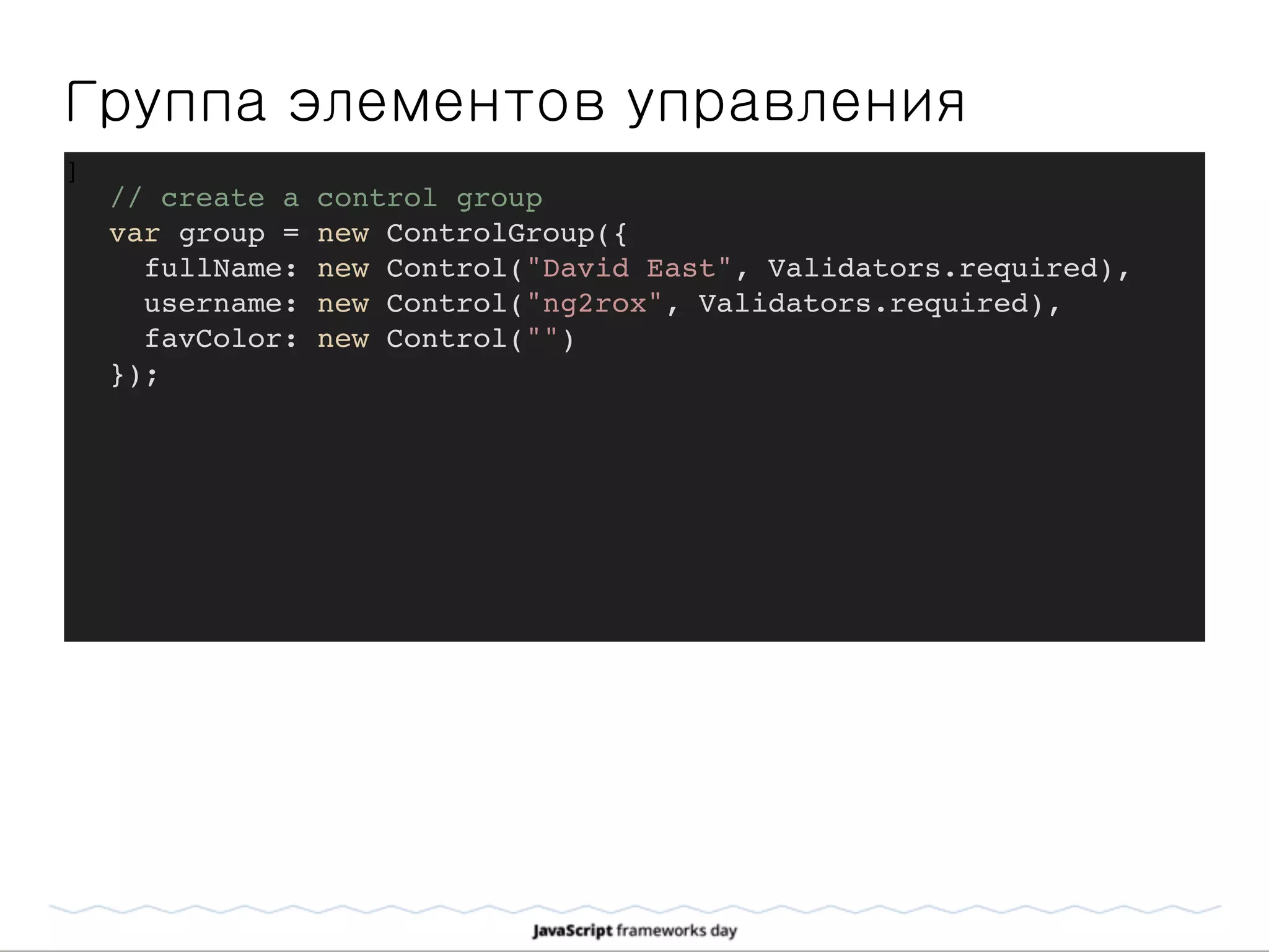 Группа элементов управления
]
// create a control group
var group = new ControlGroup({
fullName: new Control("David East", Validators.required),
username: new Control("ng2rox", Validators.required),
favColor: new Control("")
});
 