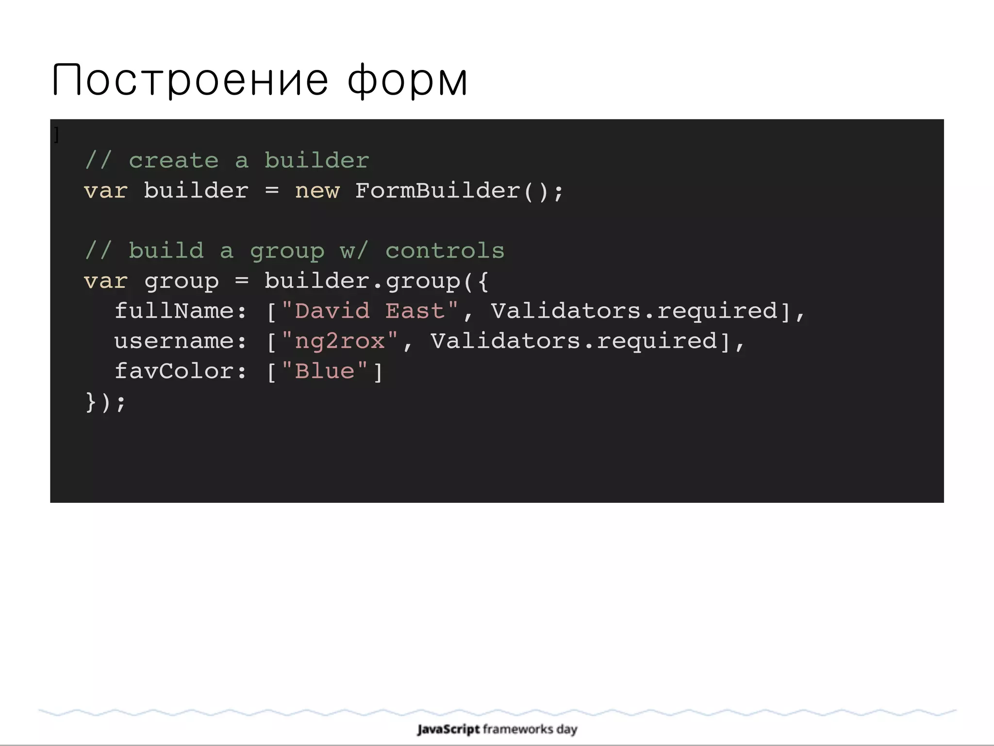 Построение форм
]
// create a builder
var builder = new FormBuilder();
// build a group w/ controls
var group = builder.group({
fullName: ["David East", Validators.required],
username: ["ng2rox", Validators.required],
favColor: ["Blue"]
});
 