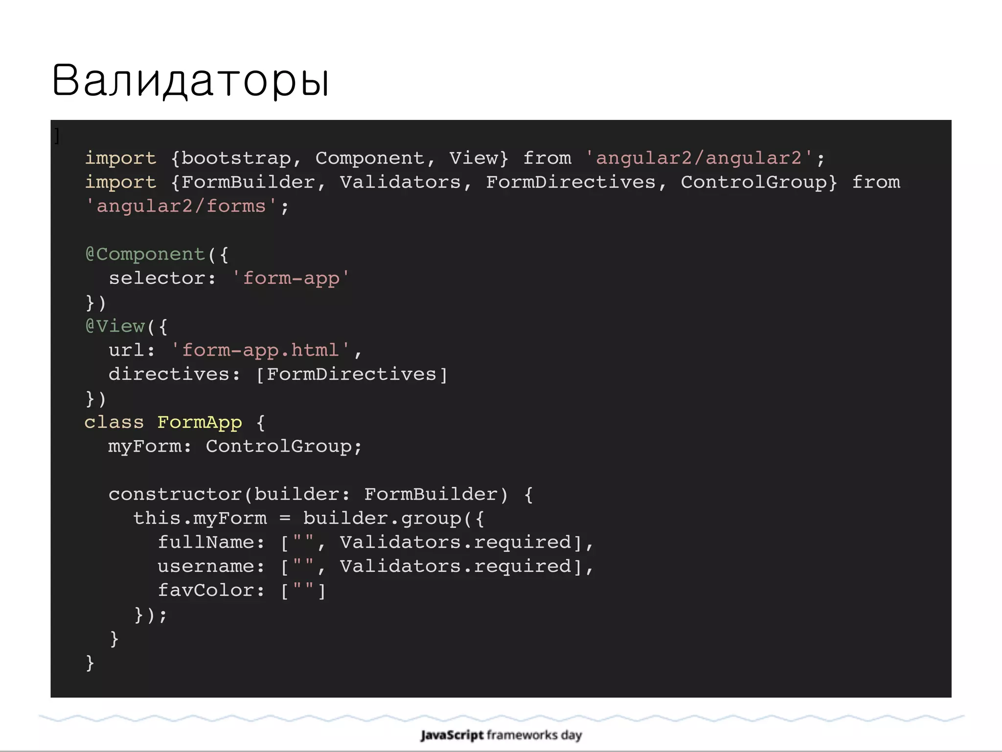 Валидаторы
]
import {bootstrap, Component, View} from 'angular2/angular2';
import {FormBuilder, Validators, FormDirectives, ControlGroup} from
'angular2/forms';
@Component({
selector: 'form-app'
})
@View({
url: 'form-app.html',
directives: [FormDirectives]
})
class FormApp {
myForm: ControlGroup;
constructor(builder: FormBuilder) {
this.myForm = builder.group({
fullName: ["", Validators.required],
username: ["", Validators.required],
favColor: [""]
});
}
}
 