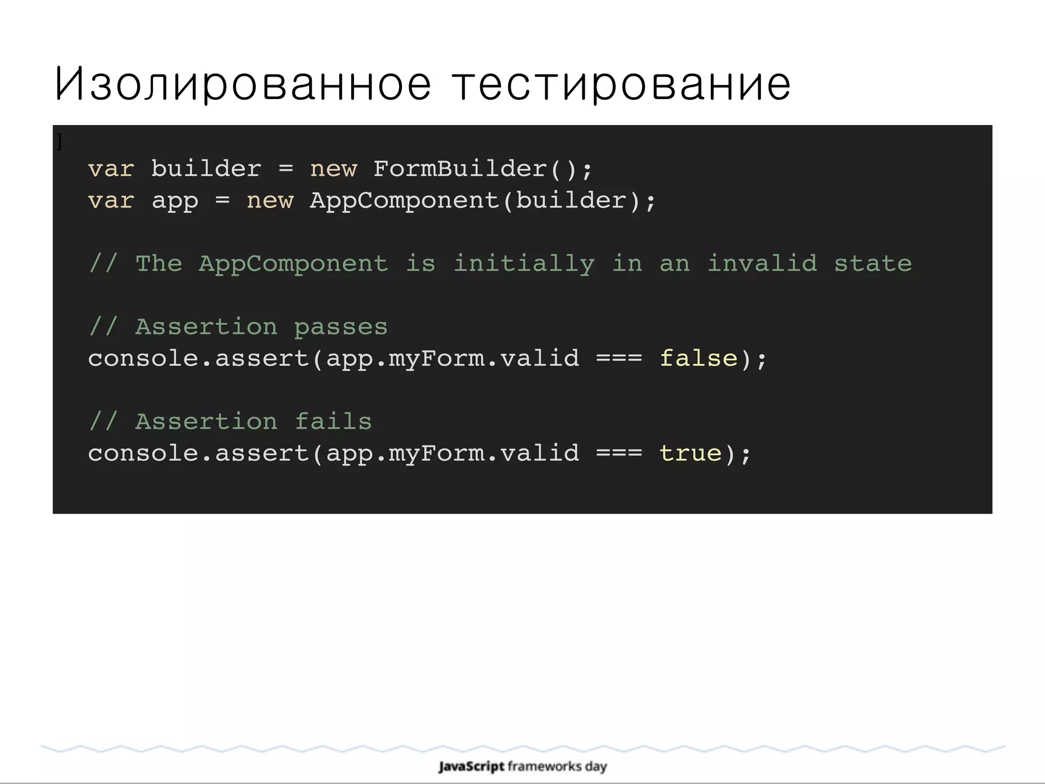 Изолированное тестирование
]
var builder = new FormBuilder();
var app = new AppComponent(builder);
// The AppComponent is initially in an invalid state
// Assertion passes
console.assert(app.myForm.valid === false);
// Assertion fails
console.assert(app.myForm.valid === true);
 