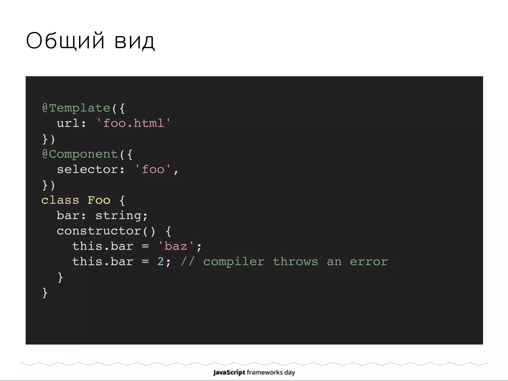Общий вид
@Template({
url: 'foo.html'
})
@Component({
selector: 'foo',
})
class Foo {
bar: string;
constructor() {
this.bar = 'baz';
this.bar = 2; // compiler throws an error
}
}
 