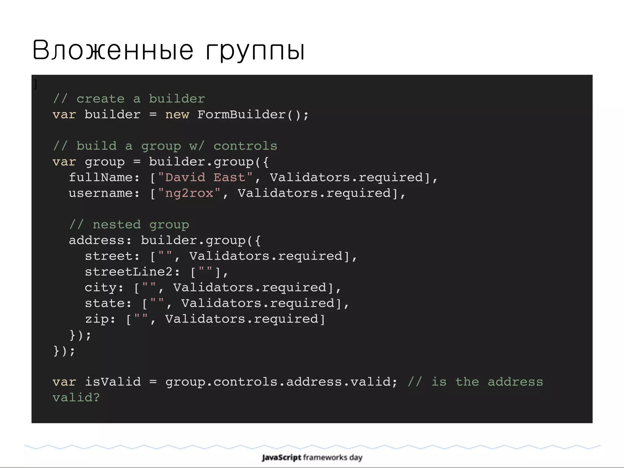Вложенные группы
]
// create a builder
var builder = new FormBuilder();
// build a group w/ controls
var group = builder.group({
fullName: ["David East", Validators.required],
username: ["ng2rox", Validators.required],
// nested group
address: builder.group({
street: ["", Validators.required],
streetLine2: [""],
city: ["", Validators.required],
state: ["", Validators.required],
zip: ["", Validators.required]
});
});
var isValid = group.controls.address.valid; // is the address
valid?
 