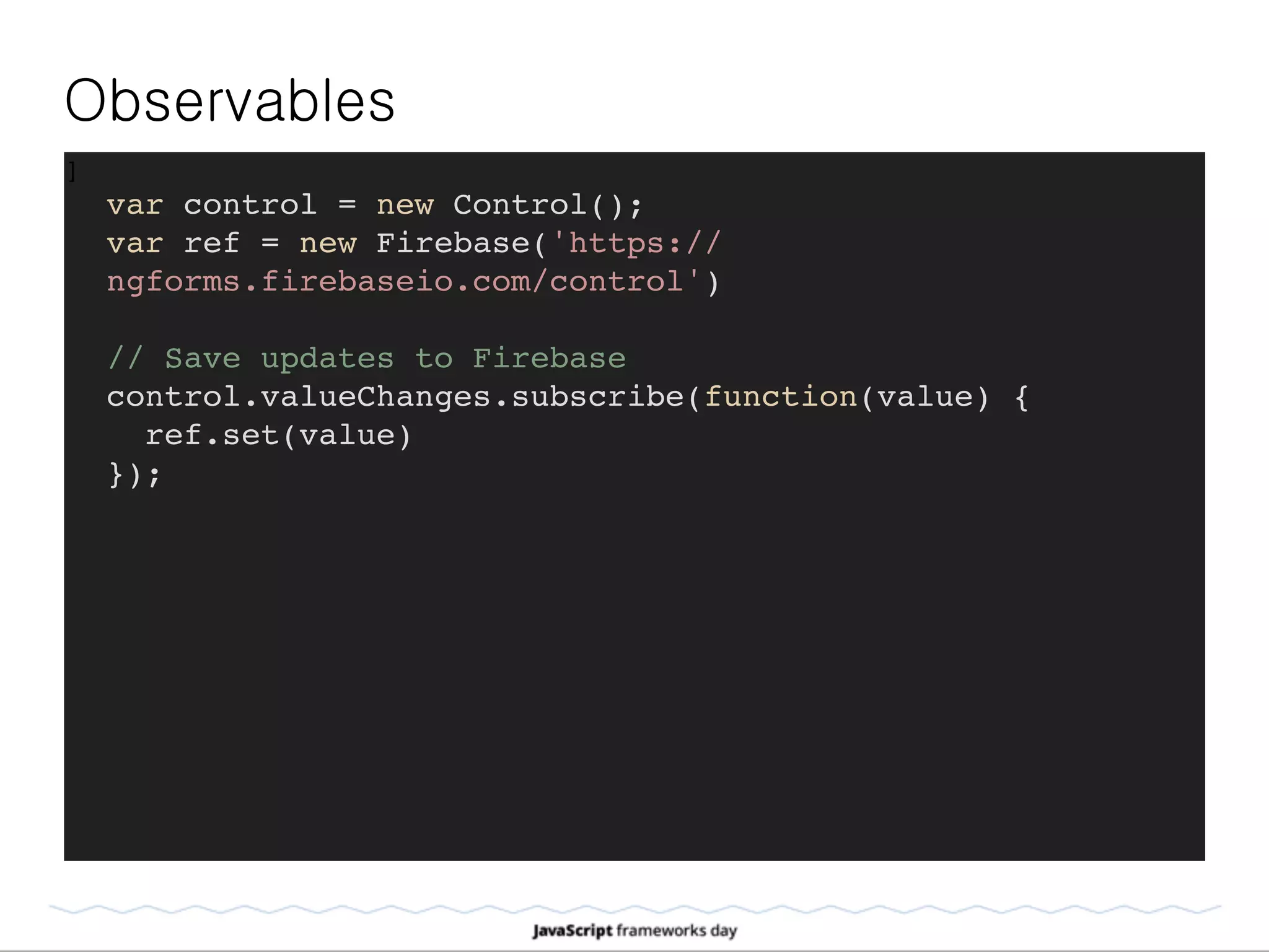 Observables
]
var control = new Control();
var ref = new Firebase('https://
ngforms.firebaseio.com/control')
// Save updates to Firebase
control.valueChanges.subscribe(function(value) {
ref.set(value)
});
 