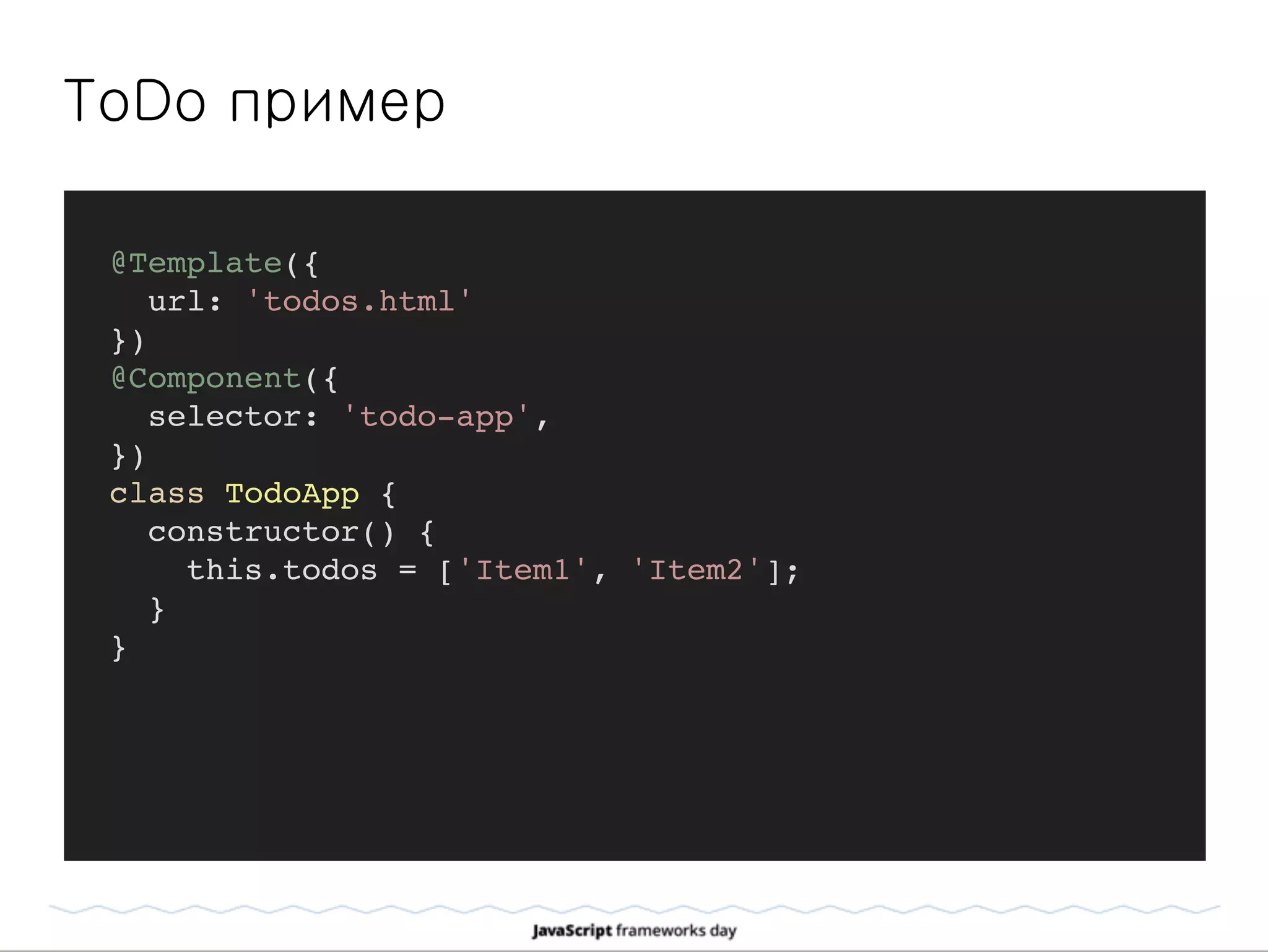 ToDo пример
@Template({
url: 'todos.html'
})
@Component({
selector: 'todo-app',
})
class TodoApp {
constructor() {
this.todos = ['Item1', 'Item2'];
}
}
 
