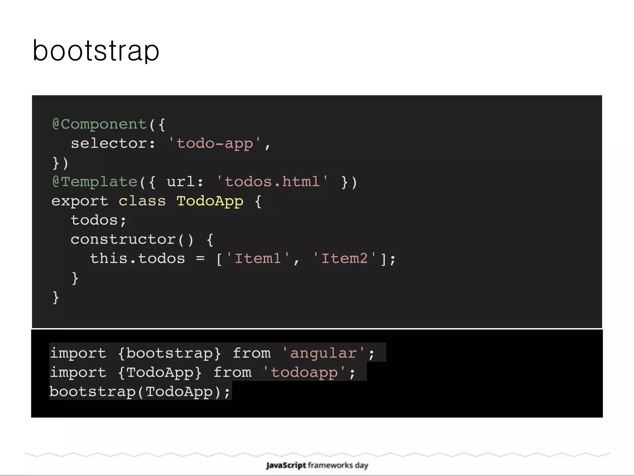 bootstrap
@Component({
selector: 'todo-app',
})
@Template({ url: 'todos.html' })
export class TodoApp {
todos;
constructor() {
this.todos = ['Item1', 'Item2'];
}
}
import {bootstrap} from 'angular';
import {TodoApp} from 'todoapp';
bootstrap(TodoApp);
 