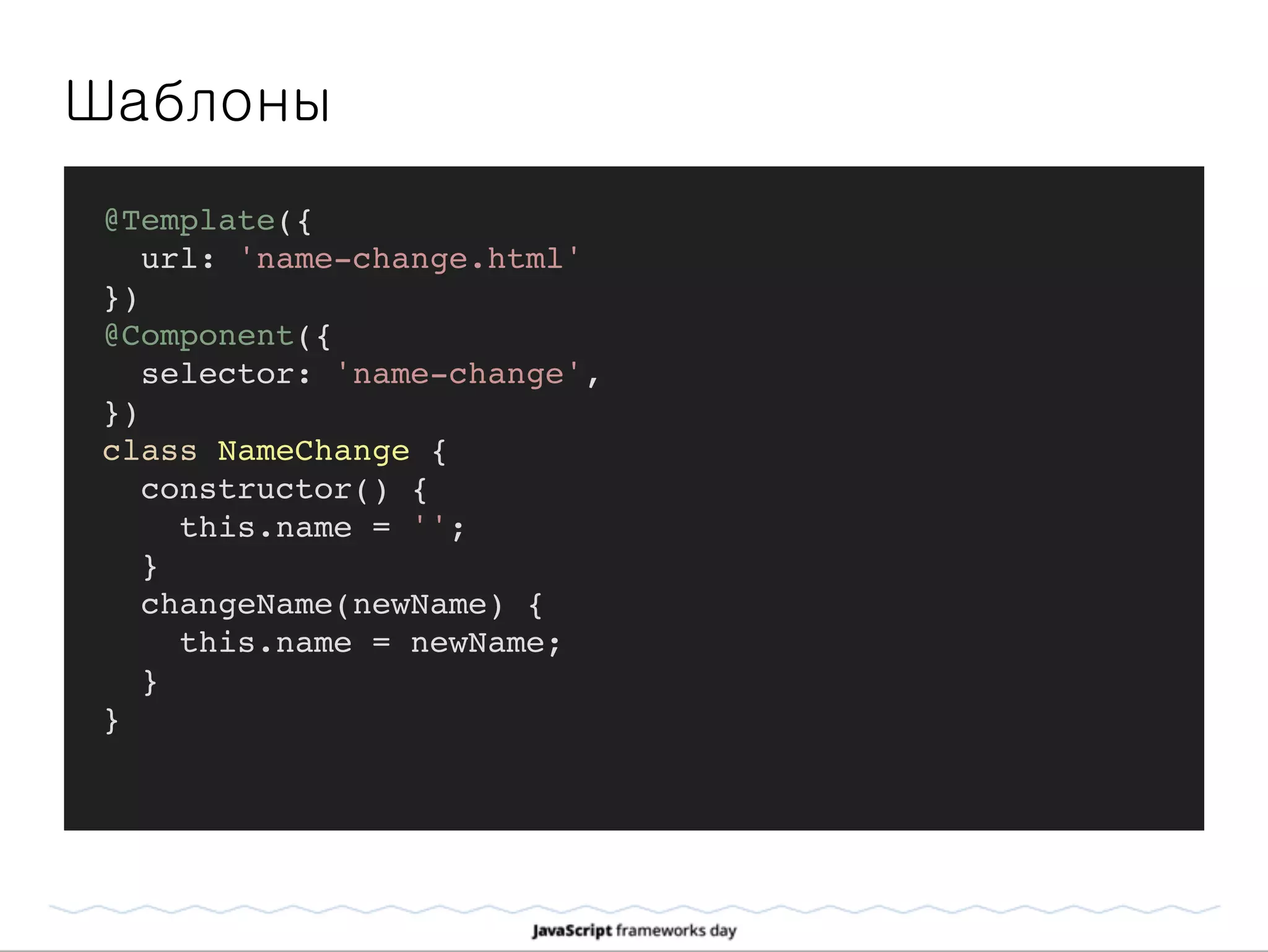 Шаблоны
@Template({
url: 'name-change.html'
})
@Component({
selector: 'name-change',
})
class NameChange {
constructor() {
this.name = '';
}
changeName(newName) {
this.name = newName;
}
}
 