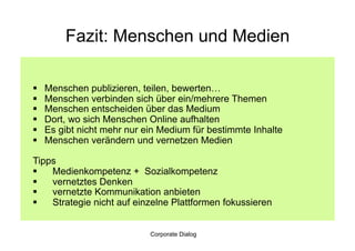 Fazit: Menschen und Medien

    Menschen publizieren, teilen, bewerten…
    Menschen verbinden sich über ein/mehrere Themen
    Menschen entscheiden über das Medium
    Dort, wo sich Menschen Online aufhalten
    Es gibt nicht mehr nur ein Medium für bestimmte Inhalte
    Menschen verändern und vernetzen Medien

Tipps
  Medienkompetenz + Sozialkompetenz
  vernetztes Denken
  vernetzte Kommunikation anbieten
  Strategie nicht auf einzelne Plattformen fokussieren


                             Corporate Dialog
 
