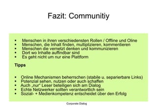 Fazit: Communitiy


    Menschen in ihren verschiedensten Rollen / Offline und Oline
    Menschen, die Inhalt finden, multiplizieren, kommentieren
    Menschen die vernetzt denken und kommunizieren
    Dort wo Inhalte auffindbar sind
    Es geht nicht um nur eine Plattform
Tipps

    Online Mechanismen beherrschen (stabile u. separierbare Links)
    Potenzial sehen, nutzen oder auch schaffen
    Auch „nur“ Leser beteiligen sich am Dialog
    Echte Netzwerker sollten verantwortlich sein
    Sozial- + Medienkompetenz entscheidet über den Erfolg

                            Corporate Dialog
 