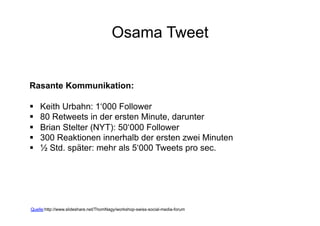 Osama Tweet


Rasante Kommunikation:

    Keith Urbahn: 1‘000 Follower
    80 Retweets in der ersten Minute, darunter
    Brian Stelter (NYT): 50‘000 Follower
    300 Reaktionen innerhalb der ersten zwei Minuten
    ½ Std. später: mehr als 5‘000 Tweets pro sec.




Quelle:http://www.slideshare.net/ThomNagy/workshop-swiss-social-media-forum
                                                   Corporate Dialog
 