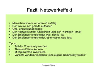 Fazit: Netzwerkeffekt

    Menschen kommunizieren oft zufällig
    Dort wo sie sich gerade aufhalten
    Orts- und zeitunabhängig
    Der Netzwerk Effekt funktioniert über den “richtigen” Inhalt
    Der Empfänger entscheidet was “richtig” ist
    Der Empfänger entscheidet, ob er wann, was liest

Tipps
  Teil der Community werden
  Themen-Führer kennen
  Multiplikatoren involvieren
  Vorsicht vor dem Vorhaben “eine eigene Community wollen”


                              Corporate Dialog
 