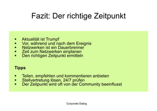 Fazit: Der richtige Zeitpunkt

    Aktualität ist Trumpf
    Vor, während und nach dem Ereignis
    Netzwerken ist ein Dauerbrenner
    Zeit zum Netzwerken einplanen
    Den richtigen Zeitpunkt ermitteln

Tipps
    Teilen, empfehlen und kommentieren anbieten
    Stellvertretung lösen, 24/7 prüfen
    Der Zeitpunkt wird oft von der Community beeinflusst



                            Corporate Dialog
 