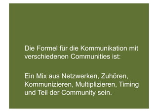 Die Formel für die Kommunikation mit
verschiedenen Communities ist:

Ein Mix aus Netzwerken, Zuhören,
Kommunizieren, Multiplizieren, Timing
und Teil der Community sein.
 