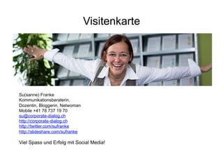 Visitenkarte




Su(sanne) Franke
Kommunikationsberaterin,
Dozentin, Bloggerin, Netwoman
Mobile +41 78 737 19 70
su@corporate-dialog.ch
http://corporate-dialog.ch
http://twitter.com/sufranke
http://slideshare.com/sufranke

Viel Spass und Erfolg mit Social Media!
                                   Corporate Dialog   56
 
