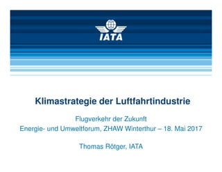 Klimastrategie der Luftfahrtindustrie
Flugverkehr der Zukunft
Energie- und Umweltforum, ZHAW Winterthur – 18. Mai 2017
Thomas Rötger, IATA
 
