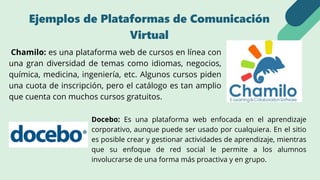 Docebo: Es una plataforma web enfocada en el aprendizaje
corporativo, aunque puede ser usado por cualquiera. En el sitio
es posible crear y gestionar actividades de aprendizaje, mientras
que su enfoque de red social le permite a los alumnos
involucrarse de una forma más proactiva y en grupo.
Chamilo: es una plataforma web de cursos en línea con
una gran diversidad de temas como idiomas, negocios,
química, medicina, ingeniería, etc. Algunos cursos piden
una cuota de inscripción, pero el catálogo es tan amplio
que cuenta con muchos cursos gratuitos.
Ejemplos de Plataformas de Comunicación
Virtual
 