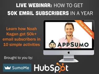 LIVE WEBINAR: HOW TO GET 
50K EMAIL SUBSCRIBERS IN A YEAR 
Learn how Noah 
Kagan got 50k+ 
email subscribers in 
10 simple activities 
Brought to you by: 
 