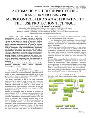 International Journal of Technical Research and Applications e-ISSN: 2320-8163,
www.ijtra.com Volume 3, Issue 2 (Mar-Apr 2015), PP. 23-27
23 | P a g e
AUTOMATIC METHOD OF PROTECTING
TRANSFORMER USING PIC
MICROCONTROLLER AS AN ALTERNATIVE TO
THE FUSE PROTECTION TECHNIQUE
A. Z. Loko1, A. I. Bugaje2, A. A. Bature3
1
Department of Physics Electronics/Nasarawa State University Keffi P.MB 1022, Nigeria
2
National Space Research and Development Agency, Abuja Nigeria
3
Faculty of Electrical Engineering, Universiti Teknologi Malaysia, 81310 UTM Skudai, Johor Malaysia
azubairuloko@yahoo.com/bugajeaminu@yahoo.com
Abstract- This paper describe the design and
implementation of an “Automatic method of protecting
transformer as an alternative to the fuse protection technique”.
The aim of this paper is to provide an alternative, effective,
efficient and more reliable method of protecting fault from
power transformer which may arose as a result of overload,
high temperature or a high input voltage. Generally, fault may
occur in transformers due to the stated reasons. To safeguard
the damage of the transformer with the aid and help of
microcontroller we monitor and control the entire circuitry.
Thereafter regarding the monitoring and control, information
about the operation of the parameters would be transmitted to a
personal computer for general monitoring and control, which
avoid the need of the lines men who had to go to the transformer
to re-fix fuses. Lastly, a working system was demonstrated to
authenticate the design and possible improvements were also
presented.
Index Terms- Microcontroller based Automatic method of
protecting transformer. Voltage, Current, Temperature
monitoring of a transformer.
I. INTRODUCTION
Protection against fault in power systems (PS) is very
essential and vital for reliable performance. A power system is
said to be faulty when an undesirable condition occurs in that
power system, where the undesirable condition might be short
circuits, over-current, overvoltage etc.
The power transformer is one of the most significant
equipment in the electric power system, and transformer
protection is an essential part of the general system protection
approach. Transformers are used in a wide variety of
applications, from small distribution transformers serving one
or more users to very large units that are an integral part of the
bulk power system [1].
Increase in population leads to increase in demands of
electrical power. With the increase in demand of power, the
existing systems may become overloaded. Overloading at the
consumer end appears at the transformer terminals which can
affect its efficiency and protection systems. One of the
reported damage or tripping of the distribution transformer is
due to thermal overload. To avoid the damaging of
transformer due to overloading from consumer end, it involves
the control against over-current tripping of distribution
transformer. Where the advancement of technology has given
the edge to use the latest trends, such as microprocessor,
microcontrollers are used as one of the requirements to apply
in the remote protection of the transformer.
For decades, fuse, circuit breakers and electromechanical
relays were used for the protection of power systems. The
traditional protective fuses and electrometrical relays present
several draw backs.
Alternatively, some researches were conducted on relay which
can be interfaced to microprocessors in order to eradicate the
drawbacks of the traditional protective techniques [6], which
led to many improvements in transformer protection in terms
of lower installation and maintenance costs, better reliability,
improved protection and control and faster restoration of
outages.
In view of the associated problems of traditional methods of
protecting transformer, a proposed solution is chosen to
develop a microcontroller based transformer protection
prototype because the microprocessors based relays provides
greater flexibility, more adjustable characteristics, increased
range of setting, high accuracy, reduced size, and lower costs,
along with many ancillary functions, such as control logic,
event recording, self-monitoring and checking, etc. [2].
II. SYSTEM DESIGN
The below block diagram is designed to evaluate the hardware
description.
Fig.1. System design block diagram
 
