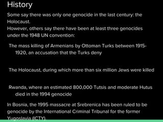 History
Some say there was only one genocide in the last century: the
Holocaust.
However, others say there have been at least three genocides
under the 1948 UN convention:
The mass killing of Armenians by Ottoman Turks between 1915-
1920, an accusation that the Turks deny
The Holocaust, during which more than six million Jews were killed
Rwanda, where an estimated 800,000 Tutsis and moderate Hutus
died in the 1994 genocide
In Bosnia, the 1995 massacre at Srebrenica has been ruled to be
genocide by the International Criminal Tribunal for the former
Yugoslavia (ICTY).
 